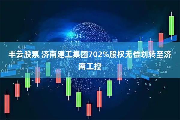 丰云股票 济南建工集团702%股权无偿划转至济南工控