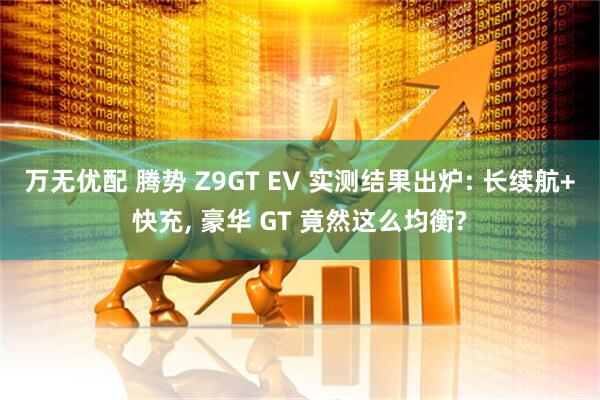 万无优配 腾势 Z9GT EV 实测结果出炉: 长续航+快充, 豪华 GT 竟然这么均衡?