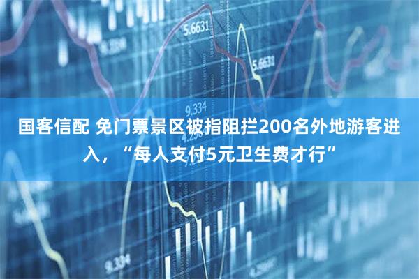国客信配 免门票景区被指阻拦200名外地游客进入，“每人支付5元卫生费才行”