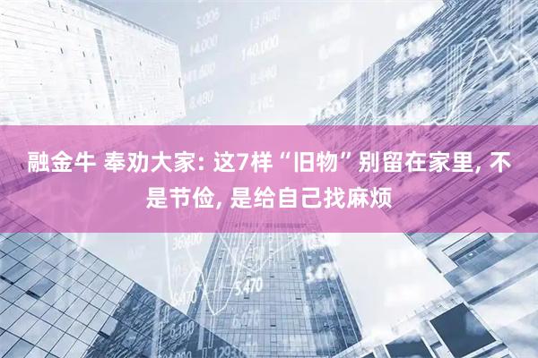 融金牛 奉劝大家: 这7样“旧物”别留在家里, 不是节俭, 是给自己找麻烦