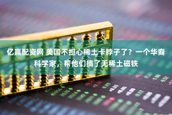 亿赢配资网 美国不担心稀土卡脖子了？一个华裔科学家，帮他们搞了无稀土磁铁