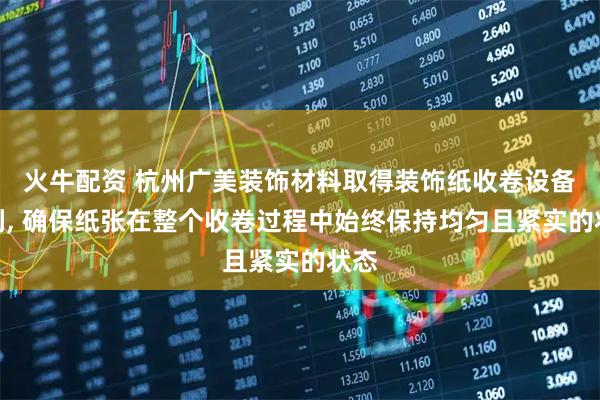 火牛配资 杭州广美装饰材料取得装饰纸收卷设备专利, 确保纸张在整个收卷过程中始终保持均匀且紧实的状态