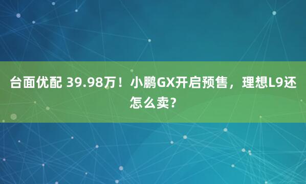 台面优配 39.98万！小鹏GX开启预售，理想L9还怎么卖？
