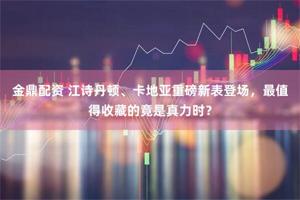 金鼎配资 江诗丹顿、卡地亚重磅新表登场，最值得收藏的竟是真力时？